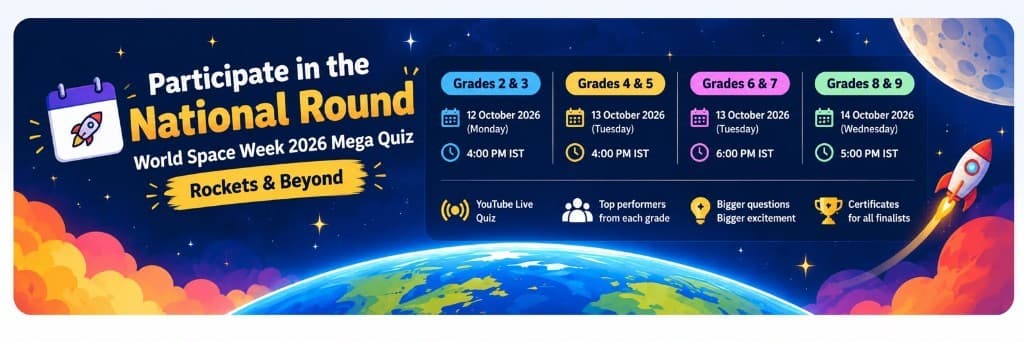 Participate in the National Round. World Space Week 2026 Mega Quiz, Rockets and Beyond. Grades 2 and 3 on 12 October 2026 at 4:00 PM IST. Grades 4 and 5 on 13 October 2026 at 4:00 PM IST. Grades 6 and 7 on 13 October 2026 at 6:00 PM IST. Grades 8 and 9 on 14 October 2026 at 5:00 PM IST.
